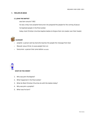 RELIGIOUS EDUCATION ESO 1


1.   THE LIFE OF JESUS



     2.1 JOHN THE BAPTIST

              was born around 7 BCE

              he was a holy man-prophet-forerunner (he prepared the people for the coming of Jesus)

              he baptised people in the River Jordan

              today most Christian churches baptise babies to forgive their sins (water over their heads)




          GLOSSARY

     –     prophet: a person sent by God who teaches the people the message from God

     –     Messiah: Jesus Christ, to save people from sin

     –     forerunner: a person that came before   (enviado)




         WHAT DO YOU KNOW?



     1.    Who was John the Baptist?

     2.    What happened in the River Jordan'

     3.    What do Most Christian Churches do with the babies today?

     4.    Why was John a prophet?

     5.    When was he born?




                                                                                                     María Quintas
 