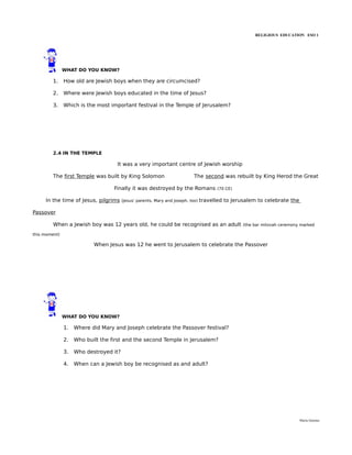 RELIGIOUS EDUCATION ESO 1




               WHAT DO YOU KNOW?

         1.    How old are Jewish boys when they are circumcised?

         2.    Where were Jewish boys educated in the time of Jesus?

         3.    Which is the most important festival in the Temple of Jerusalem?




         2.4 IN THE TEMPLE

                                    It was a very important centre of Jewish worship

         The first Temple was built by King Solomon                         The second was rebuilt by King Herod the Great

                                   Finally it was destroyed by the Romans               (70 CE)


     In the time of Jesus, pilgrims     (Jesus' parents, Mary and Joseph, too)   travelled to Jerusalem to celebrate the

Passover

         When a Jewish boy was 12 years old, he could be recognised as an adult                   (the bar mitzvah ceremony marked

this moment)

                           When Jesus was 12 he went to Jerusalem to celebrate the Passover




               WHAT DO YOU KNOW?

               1.   Where did Mary and Joseph celebrate the Passover festival?

               2.   Who built the first and the second Temple in Jerusalem?

               3.   Who destroyed it?

               4.   When can a Jewish boy be recognised as and adult?




                                                                                                                           María Quintas
 