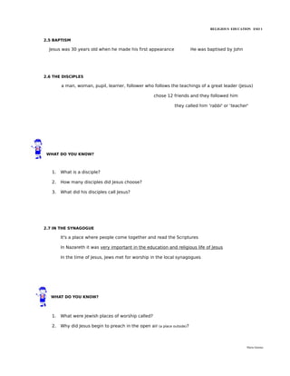 RELIGIOUS EDUCATION ESO 1


2.5 BAPTISM

  Jesus was 30 years old when he made his first appearance                 He was baptised by John




2.6 THE DISCIPLES

        a man, woman, pupil, learner, follower who follows the teachings of a great leader (Jesus)

                                                      chose 12 friends and they followed him

                                                                they called him 'rabbi' or 'teacher'




 WHAT DO YOU KNOW?



   1.   What is a disciple?

   2.   How many disciples did Jesus choose?

   3.   What did his disciples call Jesus?




2.7 IN THE SYNAGOGUE

        It's a place where people come together and read the Scriptures

        In Nazareth it was very important in the education and religious life of Jesus

        In the time of Jesus, Jews met for worship in the local synagogues




   WHAT DO YOU KNOW?




   1.   What were Jewish places of worship called?

   2.   Why did Jesus begin to preach in the open air (a place outside)?



                                                                                                     María Quintas
 