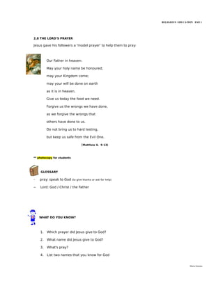 RELIGIOUS EDUCATION ESO 1




2.8 THE LORD'S PRAYER

Jesus gave his followers a 'model prayer' to help them to pray:



         Our Father in heaven:

         May your holy name be honoured;

         may your Kingdom come;

         may your will be done on earth

         as it is in heaven.

         Give us today the food we need.

         Forgive us the wrongs we have done,

         as we forgive the wrongs that

         others have done to us.

         Do not bring us to hard testing,

         but keep us safe from the Evil One.

                                   (Matthew 6.     9-13)




** photocopy for students




    GLOSSARY

-   pray: speak to God      (to give thanks or ask for help)


–   Lord: God / Christ / the Father




    WHAT DO YOU KNOW?




    1.   Which prayer did Jesus give to God?

    2.   What name did Jesus give to God?

    3.   What's pray?

    4.   List two names that you know for God


                                                                                   María Quintas
 