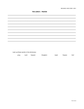 RELIGIOUS EDUCATION ESO 1


                                       THE LORD'S     PRAYER

______________________________________________________________________________________________________________

______________________________________________________________________________________________________________

______________________________________________________________________________________________________________

______________________________________________________________________________________________________________

______________________________________________________________________________________________________________

______________________________________________________________________________________________________________

______________________________________________________________________________________________________________

______________________________________________________________________________________________________________

______________________________________________________________________________________________________________

______________________________________________________________________________________________________________




       Look up these words in the dictionary:

               pray        Lord      heaven           Kingdom              need         forgive        Evil




                                                                                                       María Quintas
 