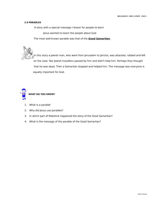 RELIGIOUS EDUCATION ESO 1


2.9 PARABLES

         A story with a special message / lesson for people to learn

                Jesus wanted to teach the people about God

        The most well-known parable was that of the Good Samaritan




        In this story a Jewish man, who went from Jerusalem to Jericho, was attacked, robbed and left

        on the road. Two Jewish travellers passed by him and didn't help him. Perhaps they thought

        that he was dead. Then a Samaritan stopped and helped him. The message was everyone is

        equally important for God.




     WHAT DO YOU KNOW?




1.   What is a parable'

2.   Why did Jesus use parables?

3.   In which part of Palestine happened the story of the Good Samaritan?

4.   What is the message of the parable of the Good Samaritan?




                                                                                              María Quintas
 