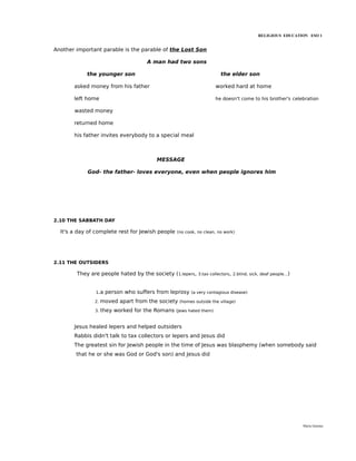 RELIGIOUS EDUCATION ESO 1


Another important parable is the parable of the Lost Son

                                    A man had two sons

            the younger son                                             the elder son

       asked money from his father                                    worked hard at home

       left home                                                      he doesn't come to his brother's celebration

       wasted money

       returned home

       his father invites everybody to a special meal



                                        MESSAGE

            God- the father- loves everyone, even when people ignores him




2.10 THE SABBATH DAY

  It's a day of complete rest for Jewish people   (no cook, no clean, no work)




2.11 THE OUTSIDERS

        They are people hated by the society (1.lepers,     3.tax collectors, 2.blind, sick, deaf people...)



               1.a   person who suffers from leprosy    (a very contagious disease)

               2.   moved apart from the society   (homes outside the village)

               3.   they worked for the Romans    (Jews hated them)



       Jesus healed lepers and helped outsiders
       Rabbis didn't talk to tax collectors or lepers and Jesus did
       The greatest sin for Jewish people in the time of Jesus was blasphemy (when somebody said
        that he or she was God or God's son) and Jesus did




                                                                                                               María Quintas
 