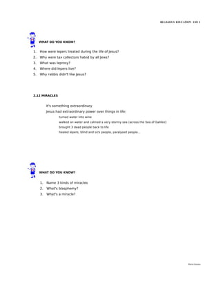 RELIGIOUS EDUCATION ESO 1




     WHAT DO YOU KNOW?


1.   How were lepers treated during the life of Jesus?
2.   Why were tax collectors hated by all Jews?
3.   What was leprosy?
4.   Where did lepers live?
5.   Why rabbis didn't like Jesus?




2.12 MIRACLES


          It's something extraordinary
          Jesus had extraordinary power over things in life:
                  turned water into wine
                  walked on water and calmed a very stormy sea (across the Sea of Galilee)
                  brought 3 dead people back to life
                  healed lepers, blind and sick people, paralysed people...




     WHAT DO YOU KNOW?


     1.   Name 3 kinds of miracles
     2.   What's blasphemy?
     3.   What's a miracle?




                                                                                                      María Quintas
 