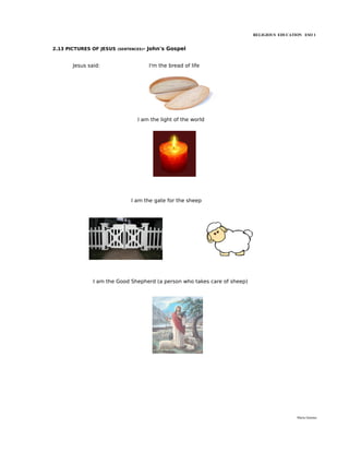 RELIGIOUS EDUCATION ESO 1


2.13 PICTURES OF JESUS   (SENTENCES)-   John's Gospel


       Jesus said:                      I'm the bread of life




                                 I am the light of the world




                              I am the gate for the sheep




               I am the Good Shepherd (a person who takes care of sheep)




                                                                                            María Quintas
 