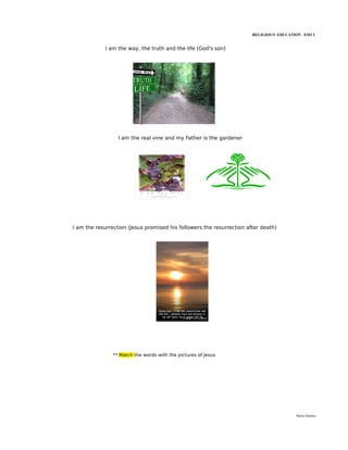 RELIGIOUS EDUCATION ESO 1


            I am the way, the truth and the life (God's son)




                  I am the real vine and my Father is the gardener




I am the resurrection (Jesus promised his followers the resurrection after death)




                ** Match the words with the pictures of Jesus




                                                                                        María Quintas
 
