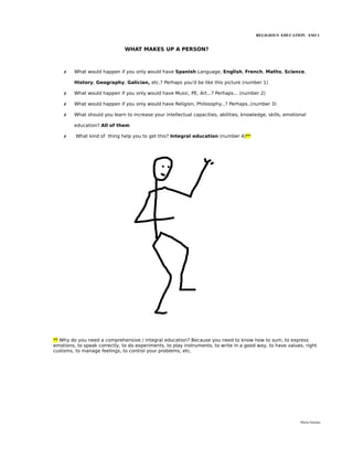 RELIGIOUS EDUCATION ESO 1


                               WHAT MAKES UP A PERSON?



    ✗    What would happen if you only would have Spanish Language, English, French, Maths, Science,

         History, Geography, Galician, etc.? Perhaps you'd be like this picture (number 1)

    ✗    What would happen if you only would have Music, PE, Art...? Perhaps... (number 2)

    ✗    What would happen if you only would have Religion, Philosophy...? Perhaps..(number 3)

    ✗    What should you learn to increase your intellectual capacities, abilities, knowledge, skills, emotional

         education? All of them

    ✗    What kind of thing help you to get this? Integral education (number 4)**




** Why do you need a comprehensive / integral education? Because you need to know how to sum, to express
emotions, to speak correctly, to do experiments, to play instruments, to write in a good way, to have values, right
customs, to manage feelings, to control your problems, etc.




                                                                                                             María Quintas
 