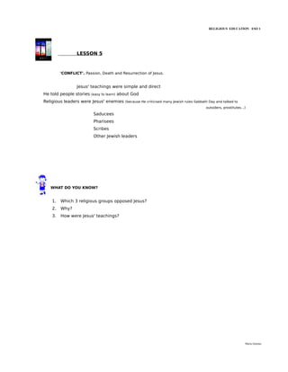 RELIGIOUS EDUCATION ESO 1




                 LESSON 5



         'CONFLICT'. Passion, Death and Resurrection of Jesus.


                 Jesus' teachings were simple and direct
He told people stories   (easy to learn)   about God
Religious leaders were Jesus' enemies         (because He criticised many Jewish rules-Sabbath Day and talked to
                                                                                             outsiders, prostitutes...)

                          Saducees
                          Pharisees
                          Scribes
                          Other Jewish leaders




   WHAT DO YOU KNOW?


    1.   Which 3 religious groups opposed Jesus?
    2.   Why?
    3.   How were Jesus' teachings?




                                                                                                                      María Quintas
 