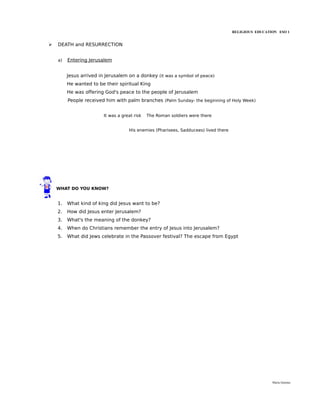 RELIGIOUS EDUCATION ESO 1


➢   DEATH and RESURRECTION


    a)   Entering Jerusalem


         Jesus arrived in Jerusalem on a donkey (it was a symbol of peace)
         He wanted to be their spiritual King
         He was offering God's peace to the people of Jerusalem
         People received him with palm branches (Palm Sunday- the beginning of Holy Week)


                         It was a great risk   The Roman soldiers were there


                                     His enemies (Pharisees, Sadducees) lived there




    WHAT DO YOU KNOW?


    1.   What kind of king did Jesus want to be?
    2.   How did Jesus enter Jerusalem?
    3.   What's the meaning of the donkey?
    4.   When do Christians remember the entry of Jesus into Jerusalem?
    5.   What did Jews celebrate in the Passover festival? The escape from Egypt




                                                                                                       María Quintas
 
