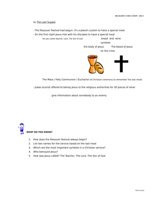 RELIGIOUS EDUCATION ESO 1


      b) The Last Supper


      - The Passover festival had begun. It's a Jewish custom to have a special meal.
      - On the first night Jesus met with his disciples to have a special meal
              He was called Teacher, Lord, The Son of God                 bread and wine
                                                                          symbols
                                                            the body of Jesus       The blood of Jesus
                                                                          on the cross




              The Mass / Holy Communion / Eucharist (A Christian ceremony to remember the last meal)


      - Judas Iscariot offered to betray Jesus to the religious authorities for 30 pieces of silver


                       give information about somebody to an enemy




WHAT DO YOU KNOW?


 1.   How does the Passover festival always begin?
 2.   List two names for the service based on the last meal
 3.   Which are the most important symbols in a Christian service?
 4.   Who betrayed Jesus?
 5.   How was Jesus called? The Teacher, The Lord, The Son of God




                                                                                                          María Quintas
 
