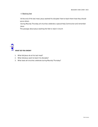 RELIGIOUS EDUCATION ESO 1


         c) Washing feet


        At the end of His last meal, Jesus washed his disciples' feet to teach them how they should
        serve others
        During Maundy Thursday all churches celebrate a special Holy Communion and remember
        Jesus
        The passage about Jesus washing the feet is read in church




WHAT DO YOU KNOW?


1.   What did Jesus do at his last meal?
2.   What did Jesus want to teach his disciples?
3.   What does all churches celebrate during Maundy Thursday?




                                                                                               María Quintas
 