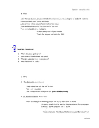 RELIGIOUS EDUCATION ESO 1


     d) Arrest


     After the Last Supper, Jesus went to Gethsemane            (Mount of Olives)   to pray to God with his three
     closest disciples John, James and Peter.
     Judas arrived with a group of soldiers to arrest Jesus
     Judas kissed Jesus   (to make sure that he was the right man)

     Then he realised that he had done
                              he went away and hanged himself
                              This is the saddest stories in the Bible




WHAT DO YOU KNOW?


1.   Where did Jesus go to pray?
2.   Who were his three closest disciples?
3.   What did Judas do when he saw Jesus?
4.   What happened to Judas?




     e) A Trial


     1.   The Sanhedrin   (Jewish Council)


             They asked -Are you the Son of God?
             Yes, I am -Jesus said
             The Sanhedrin said that Jesus was guilty of blasphemy


     2. The Roman Governor       (Pontius Pilate)



             Pilate accused Jesus of telling people not to pay their taxes to Rome
                                      of saying people that he was the Messiah against Romans power
                                      but Pilate didn't condemn him to death


                                         he asked people: -Would you like to set Jesus or Barabbas free?



                                                                                                           María Quintas
 