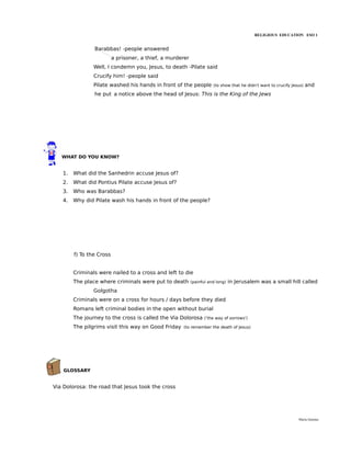RELIGIOUS EDUCATION ESO 1


                Barabbas! -people answered
                          a prisoner, a thief, a murderer
                Well, I condemn you, Jesus, to death -Pilate said
                Crucify him! -people said
                Pilate washed his hands in front of the people         (to show that he didn't want to crucify Jesus)   and
                he put a notice above the head of Jesus: This is the King of the Jews




   WHAT DO YOU KNOW?


   1.   What did the Sanhedrin accuse Jesus of?
   2.   What did Pontius Pilate accuse Jesus of?
   3.   Who was Barabbas?
   4.   Why did Pilate wash his hands in front of the people?




        f) To the Cross


        Criminals were nailed to a cross and left to die
        The place where criminals were put to death         (painful and long)   in Jerusalem was a small hill called
                Golgotha
        Criminals were on a cross for hours / days before they died
        Romans left criminal bodies in the open without burial
        The journey to the cross is called the Via Dolorosa        ('the way of sorrows')

        The pilgrims visit this way on Good Friday    (to remember the death of Jesus)




    GLOSSARY


Via Dolorosa: the road that Jesus took the cross




                                                                                                                  María Quintas
 