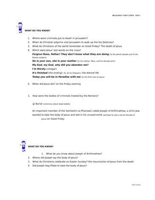 RELIGIOUS EDUCATION ESO 1




WHAT DO YOU KNOW?


  1.   Where were criminals put to death in Jerusalem?
  2.   When do Christian pilgrims visit Jerusalem to walk up the Via Dolorosa?
  3.   What do Christians of the world remember on Good Friday? The death of Jesus
  4.   Which were Jesus' last words on the cross?
       Forgive them, Father! They don't know what they are doing                              (to the Jewish people and to the
       Roman soldiers)

       He is your son, she is your mother               (to his mother, Mary, and his disciple John)

       My God, my God, why did you abandon me?
       I'm thirsty (vinegar)
       It's finished (the ending)-      for all his followers-   the eternal life
       Today you will be in Paradise with me                 (to the thief next to Jesus)


  5.   When did Jesus die? on the Friday evening




  1.   How were the bodies of criminals treated by the Romans?


       g) Burial   (ceremony about dead bodies)


       An important member of the Sanhedrin (a Pharisee) called Joseph of Arithmathea, a strict Jew,
       wanted to take the body of Jesus and laid in his unused tomb                    (perhaps he was a secret disciple of

                Jesus)   on Good Friday




  WHAT DO YOU KNOW?


                1.    What do you know about Joseph of Arithmathea?
  2.   Where did Joseph lay the body of Jesus?
  3.   What do Christians celebrate on Easter Sunday? the resurrection of Jesus from the death
  4.   Did Joseph beg Pilate to take the body of Jesus?




                                                                                                                       María Quintas
 