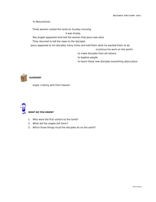 RELIGIOUS EDUCATION ESO 1


      h) Resurrection


      Three women visited the tomb on Sunday morning
                                   it was empty
      Two angels appeared and told the women that Jesus was alive
      They returned to tell the news to the disciples
     Jesus appeared to his disciples many times and told them what he wanted them to do
                                                               (continue his work on the earth)
                                              to make disciples from all nations
                                              to baptise people
                                              to teach these new disciples everything about Jesus




 GLOSSARY


      angel: a being sent from heaven




WHAT DO YOU KNOW?


1.    Who were the first visitors to the tomb?
2.    What did the angels tell them?
3.    Which three things must the disciples do on the earth?




                                                                                                  María Quintas
 