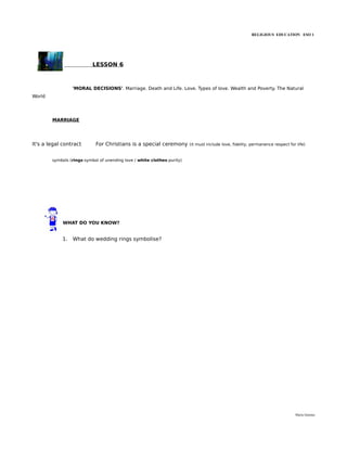 RELIGIOUS EDUCATION ESO 1




                           LESSON 6



                 'MORAL DECISIONS'. Marriage. Death and Life. Love. Types of love. Wealth and Poverty. The Natural
World




        MARRIAGE




It's a legal contract       For Christians is a special ceremony         (it must include love, fidelity, permanence respect for life)


        symbols (rings-symbol of unending love / white clothes-purity)




             WHAT DO YOU KNOW?


            1.   What do wedding rings symbolise?




                                                                                                                                María Quintas
 
