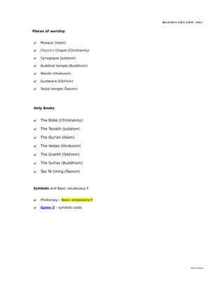RELIGIOUS EDUCATION ESO 1


Places of worship


✔   Mosque (Islam)

✔   Church / Chapel (Christianity)

✔   Synagogue (Judaism)

✔   Buddhist temple (Buddhism)

✔   Mandir (Hinduism)

✔   Gurdwara (Sikhism)

✔   Taoist temple (Taoism)




Holy Books


✔   The Bible (Christianity)

✔   The Tanakh (Judaism)

✔   The Qur'an (Islam)

✔   The Vedas (Hinduism)

✔   The Granth (Sikhism)

✔   The Sutras (Buddhism)

✔   Tao Te Ching (Taoism)



Symbols and Basic vocabulary II


✔   Photocopy – Basic vocabulary II

✔   Game 2 – symbols cards




                                                       María Quintas
 