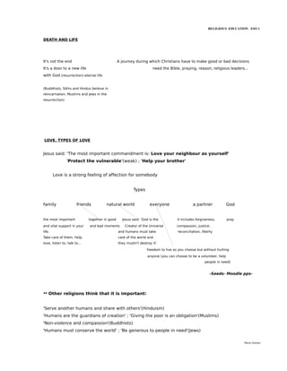 RELIGIOUS EDUCATION ESO 1


DEATH AND LIFE




It's not the end                                 A journey during which Christians have to make good or bad decisions
It's a door to a new life                                             need the Bible, praying, reason, religious leaders...
with God (resurrection)-eternal life


(Buddhists, Sikhs and Hindus believe in
reincarnation; Muslims and Jews in the
resurrection)




LOVE. TYPES OF LOVE


Jesus said: 'The most important commandment is: Love your neighbour as yourself'
                'Protect the vulnerable'(weak) ; 'Help your brother'


        Love is a strong feeling of affection for somebody


                                                          Types


family                 friends          natural world               everyone                  a partner             God


the most important            together in good     Jesus said: 'God is the          it includes forgiveness,        pray
and vital support in your     and bad moments        Creator of the Universe        compassion, justice,
life.                                            and humans must take               reconciliation, liberty
Take care of them, help,                         care of the world and
love, listen to, talk to...                      they mustn't destroy it'

                                                                  freedom to live as you choose but without hurting
                                                                   anyone (you can choose to be a volunteer, help
                                                                                                     people in need)


                                                                                                         -Seeds- Moodle pps-




** Other religions think that it is important:


'Serve another humans and share with others'(Hinduism)
'Humans are the guardians of creation' ; 'Giving the poor is an obligation'(Muslims)
'Non-violence and compassion'(Buddhists)
'Humans must conserve the world' ; 'Be generous to people in need'(Jews)

                                                                                                                           María Quintas
 