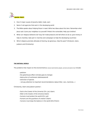 RELIGIOUS EDUCATION ESO 1




 QUICK TEST!


1.   Give 3 major causes of poverty (debt, trade, war)

2.   Name 3 aid agencies that work in the developing world

3.   The Bible speaks about helping those in need. Write two ideas about this item. Remember what

     Jesus said. (Love your neighbour as yourself; Protect the vulnerable; Help your brother)

4.   What can religious believers do? (buy fair trade products and tell others to do so; give money or

     help to charities; take part in marches and campaigns to help the developing countries)

5.   Which religions promote attitudes of sharing, be generous, help the poor? (Hinduism, Islam,

     Judaism and Christianity)




THE NATURAL WORLD


The problems that impact on the environment(the natural world where people, animals and plants live) include:


        - pollution
        - the greenhouse effect (climate goes to change)
        - destruction of rainforests (deforestation9
        - extinction of species
         - not pay attention to important recommendations (about litter, cars, machines...)


Christianity, Islam and Judaism position :


        - God is the Creator of the Universe (Chr, Jud, Islam)
        - Allah is the Creator of the Universe (Islam)
        - Humans must protect the world (Chr, Jud)
        - Humans are the guardians of creation (Islam)
         - Humans must keep the balance in the world (All of them)




                                                                                                        María Quintas
 