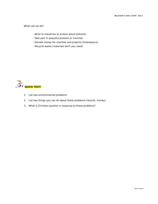 RELIGIOUS EDUCATION ESO 1




What can we do?


        - Write to industries to protest about pollution
        - Take part in peaceful protests or marches
        - Donate money for charities and projects (Greenpeace)
        - Recycle waste (materials don't you need)




QUICK TEST!


1.   List two environmental problems

2.   List two things you can do about these problems (recycle, money)

3.   What is Christian position in response to these problems?




                                                                                         María Quintas
 