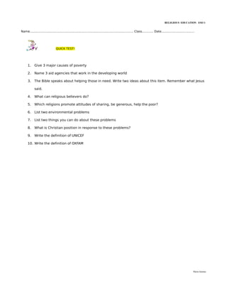 RELIGIOUS EDUCATION ESO 1


Name.............................................................................................................. Class............ Date...................................




                                  QUICK TEST!




      1.     Give 3 major causes of poverty

      2.     Name 3 aid agencies that work in the developing world

      3.     The Bible speaks about helping those in need. Write two ideas about this item. Remember what Jesus

             said.

      4.     What can religious believers do?

      5.     Which religions promote attitudes of sharing, be generous, help the poor?

      6.     List two environmental problems

      7.     List two things you can do about these problems

      8.     What is Christian position in response to these problems?

      9.     Write the definition of UNICEF

      10. Write the definition of OXFAM




                                                                                                                                                                          María Quintas
 