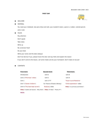 RELIGIOUS EDUCATION ESO 1


                                                FIRST DAY




   WELCOME

   MATERIAL

    You need your notebook, two pens (blue and red), your student's book, a pencil, a rubber, colored pencils

    and a ruler.

   RULES

    Pay attention

    Don't speak

    Take notes

    Write up

    No correction fluid!

    Do your best

    Write your name and the date (always)

    Don't be late but if you, please knock the door and say hello and explain the reason

    If you don't come to the lesson, call some mates and do your homework. Don't make an excuse!



   CONTENTS



        First term                                Second term                             Third term

        Introduction                                    Unit 6                          Unit 8

        Unit 2 ('Promises' video)                       Unit 5                          Unit 9

        Unit 1                                          Unit 3 ???                      'Travel round Palestine'

        Unit 7 ('Street children')                    St. Francis of Assisi (library)   'Child exploitation' video

        Unit 4 ('The best kept secret')               'Bullying' video                  Films (“La princesa prometida”)

        Films (“Cadena de favores”, 'Billy Elliot')    Films (“El Bola”, “Planta 4ª”)

        NGOs




                                                                                                                      María Quintas
 