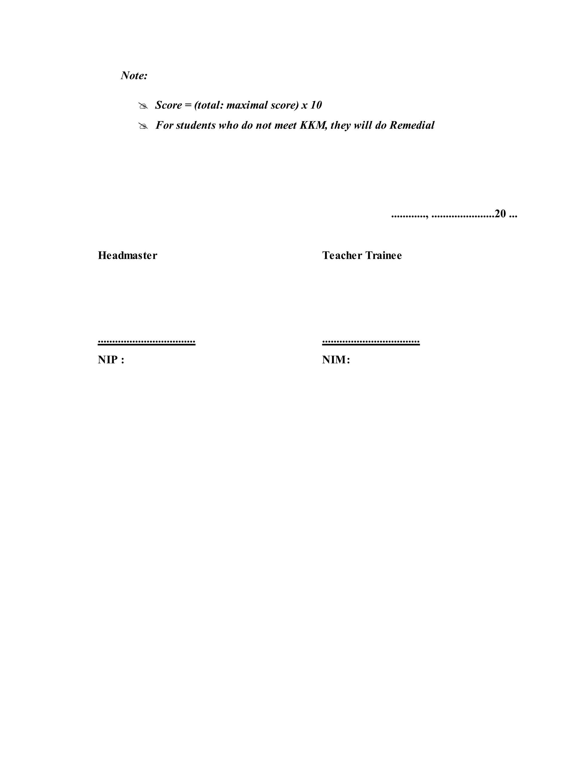 Note:
 Score = (total: maximal score) x 10
 For students who do not meet KKM, they will do Remedial
............, ......................20 ...
Headmaster Teacher Trainee
.................................. ..................................
NIP : NIM:
 