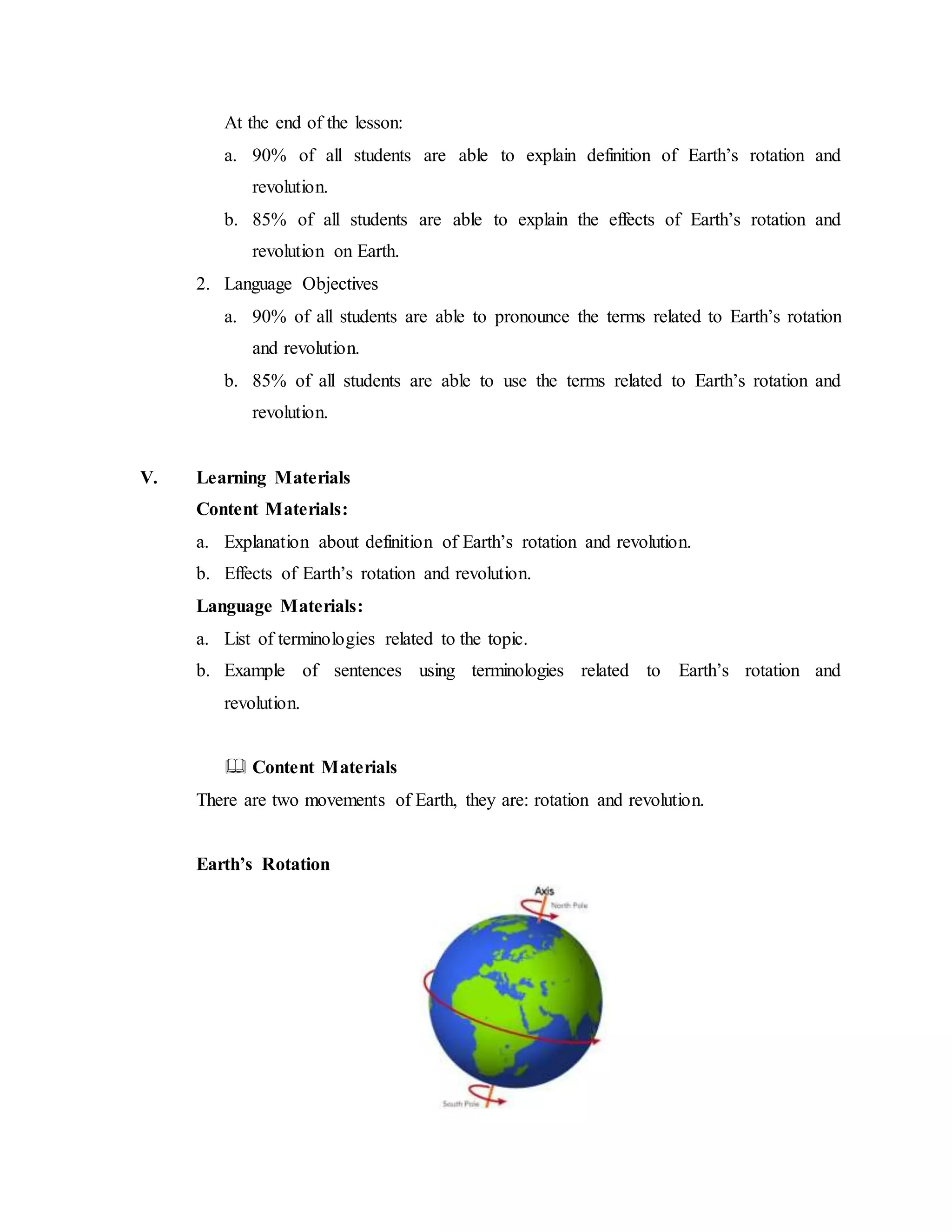 At the end of the lesson:
a. 90% of all students are able to explain definition of Earth’s rotation and
revolution.
b. 85% of all students are able to explain the effects of Earth’s rotation and
revolution on Earth.
2. Language Objectives
a. 90% of all students are able to pronounce the terms related to Earth’s rotation
and revolution.
b. 85% of all students are able to use the terms related to Earth’s rotation and
revolution.
V. Learning Materials
Content Materials:
a. Explanation about definition of Earth’s rotation and revolution.
b. Effects of Earth’s rotation and revolution.
Language Materials:
a. List of terminologies related to the topic.
b. Example of sentences using terminologies related to Earth’s rotation and
revolution.
 Content Materials
There are two movements of Earth, they are: rotation and revolution.
Earth’s Rotation
 