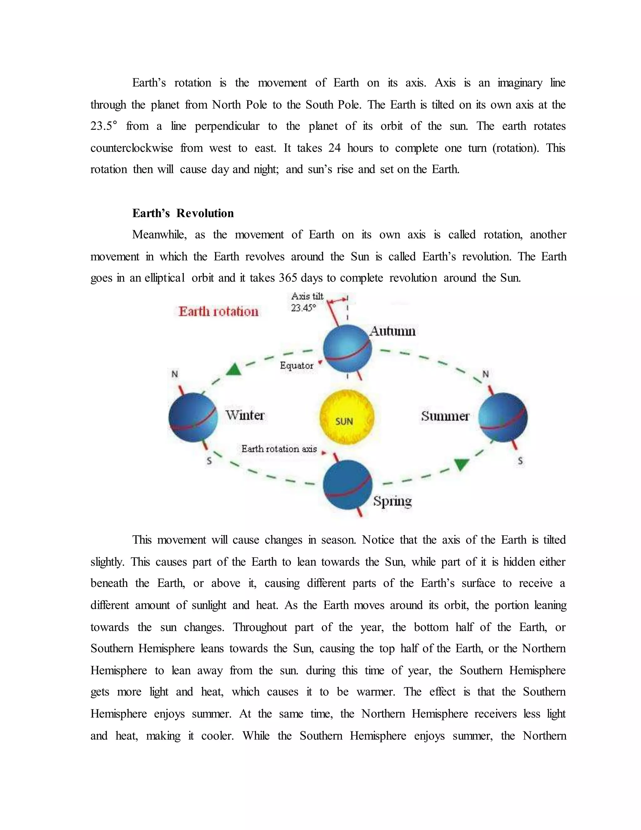 Earth’s rotation is the movement of Earth on its axis. Axis is an imaginary line
through the planet from North Pole to the South Pole. The Earth is tilted on its own axis at the
23.5° from a line perpendicular to the planet of its orbit of the sun. The earth rotates
counterclockwise from west to east. It takes 24 hours to complete one turn (rotation). This
rotation then will cause day and night; and sun’s rise and set on the Earth.
Earth’s Revolution
Meanwhile, as the movement of Earth on its own axis is called rotation, another
movement in which the Earth revolves around the Sun is called Earth’s revolution. The Earth
goes in an elliptical orbit and it takes 365 days to complete revolution around the Sun.
This movement will cause changes in season. Notice that the axis of the Earth is tilted
slightly. This causes part of the Earth to lean towards the Sun, while part of it is hidden either
beneath the Earth, or above it, causing different parts of the Earth’s surface to receive a
different amount of sunlight and heat. As the Earth moves around its orbit, the portion leaning
towards the sun changes. Throughout part of the year, the bottom half of the Earth, or
Southern Hemisphere leans towards the Sun, causing the top half of the Earth, or the Northern
Hemisphere to lean away from the sun. during this time of year, the Southern Hemisphere
gets more light and heat, which causes it to be warmer. The effect is that the Southern
Hemisphere enjoys summer. At the same time, the Northern Hemisphere receivers less light
and heat, making it cooler. While the Southern Hemisphere enjoys summer, the Northern
 
