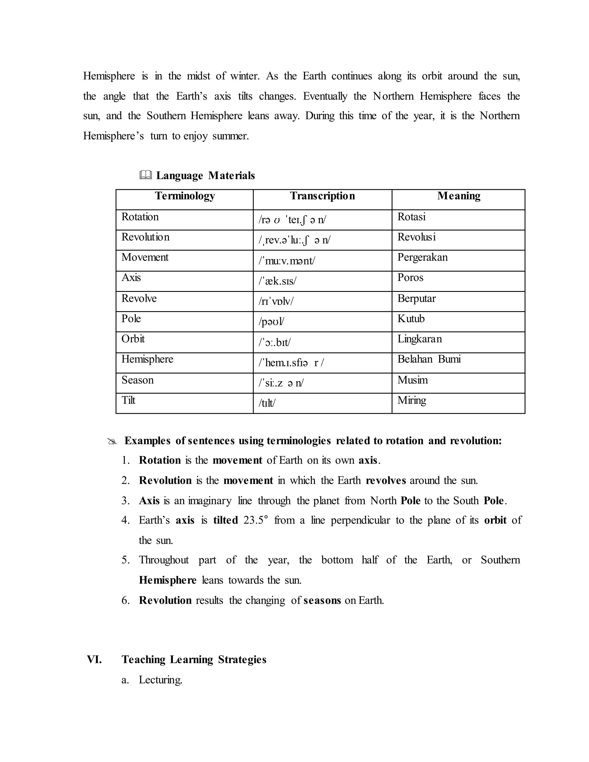 Hemisphere is in the midst of winter. As the Earth continues along its orbit around the sun,
the angle that the Earth’s axis tilts changes. Eventually the Northern Hemisphere faces the
sun, and the Southern Hemisphere leans away. During this time of the year, it is the Northern
Hemisphere’s turn to enjoy summer.
 Language Materials
Terminology Transcription Meaning
Rotation /rə ʊ  ˈteɪ.ʃ ə n/ Rotasi
Revolution /ˌrev.əˈluː.ʃ ə n/ Revolusi
Movement /ˈmuːv.mənt/ Pergerakan
Axis /ˈæk.sɪs/ Poros
Revolve /rɪˈvɒlv/ Berputar
Pole /pəʊl/ Kutub
Orbit /ˈɔː.bɪt/ Lingkaran
Hemisphere /ˈhem.ɪ.sfɪə r / Belahan Bumi
Season /ˈsiː.z ə n/ Musim
Tilt /tɪlt/ Miring
 Examples of sentences using terminologies related to rotation and revolution:
1. Rotation is the movement of Earth on its own axis.
2. Revolution is the movement in which the Earth revolves around the sun.
3. Axis is an imaginary line through the planet from North Pole to the South Pole.
4. Earth’s axis is tilted 23.5° from a line perpendicular to the plane of its orbit of
the sun.
5. Throughout part of the year, the bottom half of the Earth, or Southern
Hemisphere leans towards the sun.
6. Revolution results the changing of seasons on Earth.
VI. Teaching Learning Strategies
a. Lecturing.
 