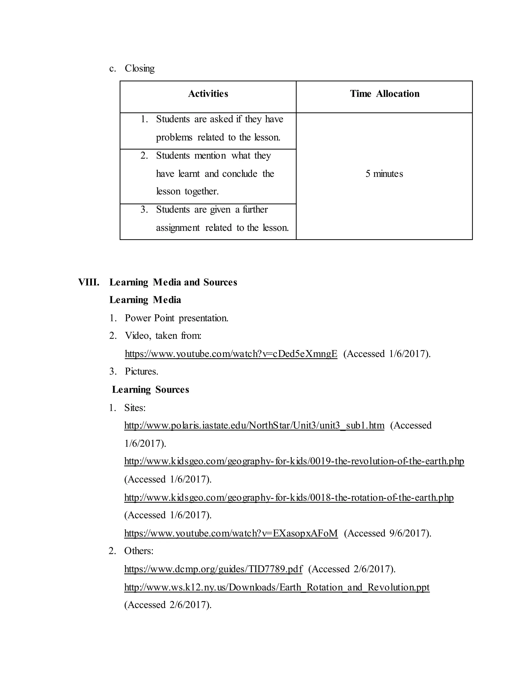 c. Closing
Activities Time Allocation
1. Students are asked if they have
problems related to the lesson.
5 minutes
2. Students mention what they
have learnt and conclude the
lesson together.
3. Students are given a further
assignment related to the lesson.
VIII. Learning Media and Sources
Learning Media
1. Power Point presentation.
2. Video, taken from:
https://www.youtube.com/watch?v=cDed5eXmngE (Accessed 1/6/2017).
3. Pictures.
Learning Sources
1. Sites:
http://www.polaris.iastate.edu/NorthStar/Unit3/unit3_sub1.htm (Accessed
1/6/2017).
http://www.kidsgeo.com/geography-for-kids/0019-the-revolution-of-the-earth.php
(Accessed 1/6/2017).
http://www.kidsgeo.com/geography-for-kids/0018-the-rotation-of-the-earth.php
(Accessed 1/6/2017).
https://www.youtube.com/watch?v=EXasopxAFoM (Accessed 9/6/2017).
2. Others:
https://www.dcmp.org/guides/TID7789.pdf (Accessed 2/6/2017).
http://www.ws.k12.ny.us/Downloads/Earth_Rotation_and_Revolution.ppt
(Accessed 2/6/2017).
 