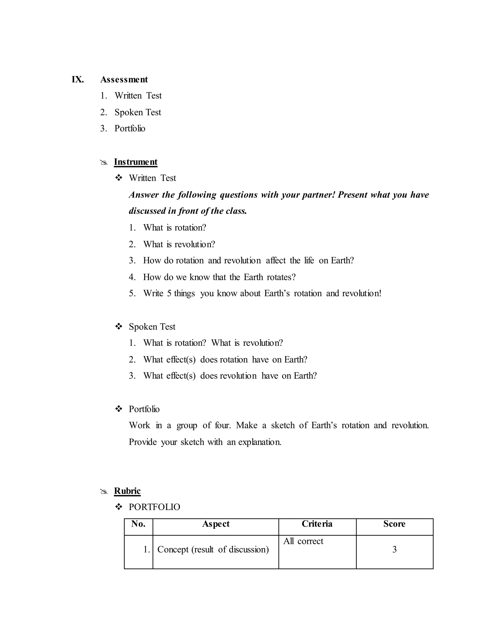 IX. Assessment
1. Written Test
2. Spoken Test
3. Portfolio
 Instrument
 Written Test
Answer the following questions with your partner! Present what you have
discussed in front of the class.
1. What is rotation?
2. What is revolution?
3. How do rotation and revolution affect the life on Earth?
4. How do we know that the Earth rotates?
5. Write 5 things you know about Earth’s rotation and revolution!
 Spoken Test
1. What is rotation? What is revolution?
2. What effect(s) does rotation have on Earth?
3. What effect(s) does revolution have on Earth?
 Portfolio
Work in a group of four. Make a sketch of Earth’s rotation and revolution.
Provide your sketch with an explanation.
 Rubric
 PORTFOLIO
No. Aspect Criteria Score
1. Concept (result of discussion)
All correct
3
 