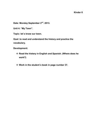 Kinder 6

Date: Monday September 2nd. 2013.
Unit 4: “My Town”.
Topic: let´s know our town.
Goal: to read and understand the history and practice the
vocabulary.
Development:
 Read the history in English and Spanish. (Where does he
work?)
 Work in the student´s book in page number 37.

 