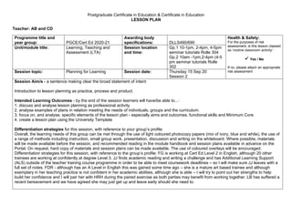 Postgraduate Certificate in Education & Certificate in Education
LESSON PLAN
Teacher: AB and CD
Programme title and
year group: PGCE/Cert Ed 2020-21
Awarding body
specifications: DLLS490/690
Health & Safety:
For the purposes of risk
assessment, is this lesson classed
as ‘routine classroom activity’:
✓ Yes / No
If no, please attach an appropriate
risk assessment
Unit/module title: Learning, Teaching and
Assessment (LTA)
Session location
and time:
Gp.1 10-1pm, 2-4pm, 4-5pm
seminar tutorials Rolle 304
Gp.2 10am -1pm,2-4pm (4-5
pm seminar tutorials Rolle
302
Session topic: Planning for Learning Session date: Thursday 15 Sep 20
Session 2
Session Aim/s - a sentence making clear the broad statement of intent:
Introduction to lesson planning as practice, process and product.
Intended Learning Outcomes - by the end of the session learners will have/be able to...:
1. discuss and analyse lesson planning as professional activity
2. analyse examples of plans in relation meeting the needs of individuals, groups and the curriculum.
3. focus on, and analyse, specific elements of the lesson plan - especially aims and outcomes, functional skills and Minimum Core
4. create a lesson plan using the University Template
Differentiation strategies for this session, with reference to your group’s profile:
Overall, the learning needs of this group can be met through the use of light coloured photocopy papers (mix of ivory, blue and white), the use of
a range of methods including instruction, small group work, presentation, discussion and writing on the whiteboard. Where possible, materials
will be made available before the session, and recommended reading in the module handbook and session plans available in advance on the
Portal. On request, hard copy of materials and session plans can be made available. The use of coloured overlays will be encouraged.
Differentiation strategies for this session, with reference to the group’s profile: FG is working at Cert Ed Level 2 in English, although 20 other
trainees are working at confidently at degree Level 3. JJ finds academic reading and writing a challenge and has Additional Learning Support
(ALS) outside of the teacher training course programme in order to be able to meet coursework deadlines – so I will make sure JJ leaves with a
full set of notes. FDR - although has an A Level in English this was gained some time ago – she is a mature art based trainee and although
exemplary in her teaching practice is not confident in her academic abilities, although she is able – I will try to point out her strengths to help
build her confidence and I will pair her with HRH during the paired exercise as both parties may benefit from working together. LB has suffered a
recent bereavement and we have agreed she may just get up and leave early should she need to.
 