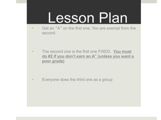 Lesson Plan• Get an “A” on the first one, You are exempt from the
second.
• The second one is the first one FIXED. You must
do #2 if you don’t earn an A” (unless you want a
poor grade)
• Everyone does the third one as a group
 