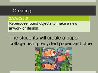 Creating
• .
• The students will create a paper
collage using recycled paper and glue
2.VA:Cr2.3
Repurpose found objects to make a new
artwork or design.
 
