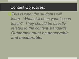 Content Objectives:
This is what the students will
learn. What skill does your lesson
teach? They should be directly
related to the content standards.
Outcomes must be observable
and measurable.
 