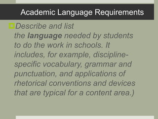 Academic Language Requirements
Describe and list
the language needed by students
to do the work in schools. It
includes, for example, discipline-
specific vocabulary, grammar and
punctuation, and applications of
rhetorical conventions and devices
that are typical for a content area.)
 