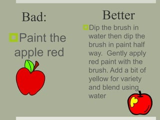 Paint the
apple red
Dip the brush in
water then dip the
brush in paint half
way. Gently apply
red paint with the
brush. Add a bit of
yellow for variety
and blend using
water
Bad: Better
 