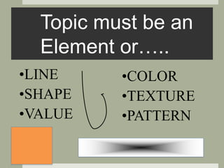 Topic must be an
Element or…..
•COLOR
•TEXTURE
•PATTERN
•LINE
•SHAPE
•VALUE
 