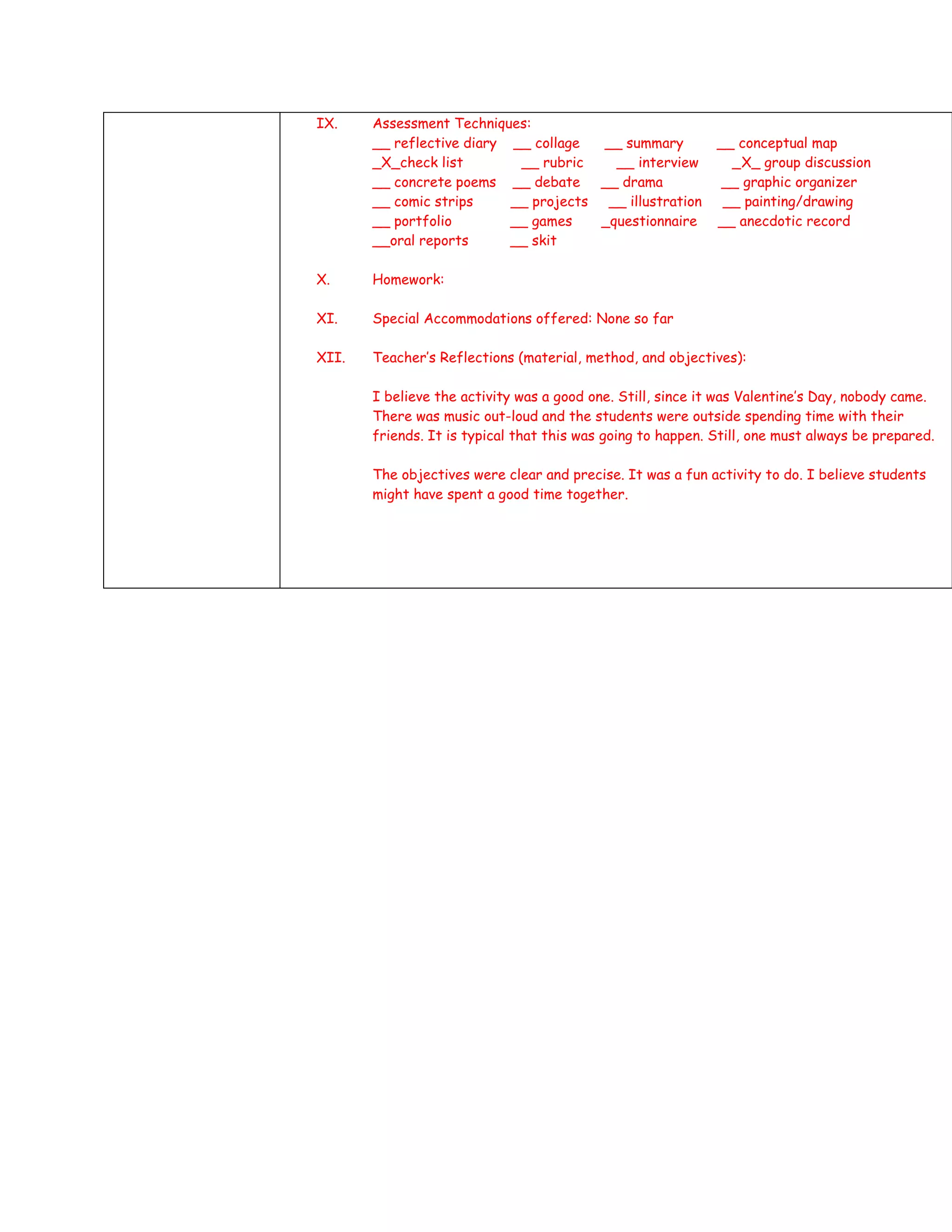 IX.    Assessment Techniques:
       __ reflective diary __ collage  __ summary            __ conceptual map
       _X_check list        __ rubric    __ interview          _X_ group discussion
       __ concrete poems __ debate __ drama                   __ graphic organizer
       __ comic strips     __ projects __ illustration        __ painting/drawing
       __ portfolio        __ games    _questionnaire        __ anecdotic record
       __oral reports      __ skit

X.     Homework:

XI.    Special Accommodations offered: None so far

XII.   Teacher’s Reflections (material, method, and objectives):

       I believe the activity was a good one. Still, since it was Valentine’s Day, nobody came.
       There was music out-loud and the students were outside spending time with their
       friends. It is typical that this was going to happen. Still, one must always be prepared.

       The objectives were clear and precise. It was a fun activity to do. I believe students
       might have spent a good time together.
 