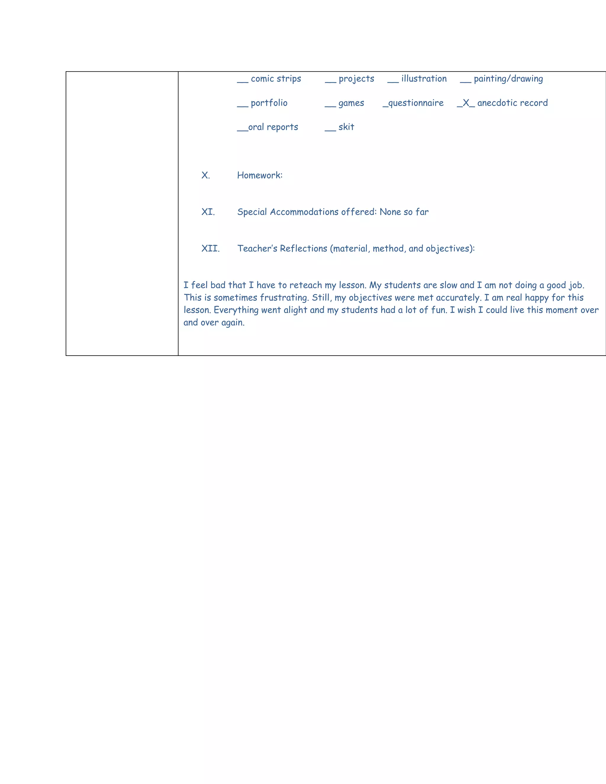 __ comic strips      __ projects    __ illustration   __ painting/drawing

             __ portfolio         __ games      _questionnaire     _X_ anecdotic record

             __oral reports       __ skit




    X.       Homework:



    XI.      Special Accommodations offered: None so far



    XII.     Teacher’s Reflections (material, method, and objectives):



I feel bad that I have to reteach my lesson. My students are slow and I am not doing a good job.
This is sometimes frustrating. Still, my objectives were met accurately. I am real happy for this
lesson. Everything went alight and my students had a lot of fun. I wish I could live this moment over
and over again.
 