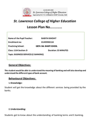 Name of the Pupil Teacher: BABITA RAKSHIT
Enrollment no: 01499902118
Practicing School: GEETA BAL BHARTI SCHOOL
Class: 11th Section: D Duration: 35 MINUTES
Topic: BUSINESS SERVICES (E BANKING)
St. Lawrence College of Higher Education
Lesson Plan No............
General Objectives:
The student wouldbe able to understandthe meaning of banking and will also developand
understoodthe different typesof bank account.
Behavioural Objectives:
1. Knowledge:
Student will get the knowledge about the different services being provided by the
banks.
2. Understanding:
Students get to know about the understanding of banking terms and E-banking.
 