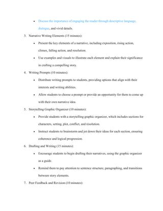  Discuss the importance of engaging the reader through descriptive language,
dialogue, and vivid details.
3. Narrative Writing Elements (15 minutes):
 Present the key elements of a narrative, including exposition, rising action,
climax, falling action, and resolution.
 Use examples and visuals to illustrate each element and explain their significance
in crafting a compelling story.
4. Writing Prompts (10 minutes):
 Distribute writing prompts to students, providing options that align with their
interests and writing abilities.
 Allow students to choose a prompt or provide an opportunity for them to come up
with their own narrative idea.
5. Storytelling Graphic Organizer (10 minutes):
 Provide students with a storytelling graphic organizer, which includes sections for
characters, setting, plot, conflict, and resolution.
 Instruct students to brainstorm and jot down their ideas for each section, ensuring
coherence and logical progression.
6. Drafting and Writing (15 minutes):
 Encourage students to begin drafting their narratives, using the graphic organizer
as a guide.
 Remind them to pay attention to sentence structure, paragraphing, and transitions
between story elements.
7. Peer Feedback and Revision (10 minutes):
 