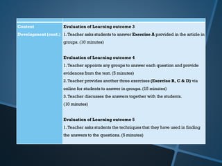Content
Development (cont.)
Evaluation of Learning outcome 3
1.Teacher asks students to answer Exercise A provided in the article in
groups. (10 minutes)
Evaluation of Learning outcome 4
1.Teacher appoints any groups to answer each question and provide
evidences from the text. (5 minutes)
2.Teacher provides another three exercises (Exercise B, C & D) via
online for students to answer in groups. (15 minutes)
3.Teacher discusses the answers together with the students.
(10 minutes)
Evaluation of Learning outcome 5
1.Teacher asks students the techniques that they have used in finding
the answers to the questions. (5 minutes)
 