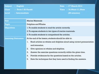 Subject : English Date : 3rd March 2014
Class : Form 3 Al-Farabi Time : 10.00am-11.20am
Level : Intermediate (80 minutes)
Unit Marine Mammals
Topic Dolphins and Whales
Objectives 1.To enable students to read the article correctly.
2.To expose students to two types of marine mammals.
3.To enable students to comprehend the articles.
Learning Outcomes At the end of the lesson, students should be able to:
1. Read articles on whales and dolphins aloud using correct pronunciation
and intonation.
2. Give opinions on whales and dolphins.
3. Answer the exercise questions correctly within the given time.
4. Provide evidences for the questions based on the articles.
5. State the techniques that they have used in finding the answers.
 