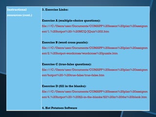 Instructional
resources (cont.)
3. Exercise Links:
Exercise A (multiple-choice questions):
file:///C:/Users/user/Documents/COMAPP%20lesson%20plan%20assignm
ent/1.%20hotpot%20-%20MCQ/JQuiz%202.htm
Exercise B (word cross puzzle):
file:///C:/Users/user/Documents/COMAPP%20lesson%20plan%20assignm
ent/2.%20hotpot-wordcross/wordcross%20puzzle.htm
Exercise C (true-false questions):
file:///C:/Users/user/Documents/COMAPP%20lesson%20plan%20assignm
ent/hotpot%20-%20true-false/true-false.htm
Exercise D (fill in the blanks):
file:///C:/Users/user/Documents/COMAPP%20lesson%20plan%20assignm
ent/4.%20hotpot%20-%20fill-in-the-blanks/fill%20in%20the%20blank.htm
4. Hot Potatoes Software
 
