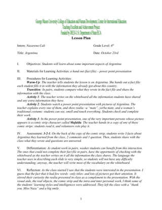 Lesson Plan

Intern: Nazarena Cali                                         Grade Level: 6th

Title: Argentina                                              Date: October 23rd


I.     Objectives: Students will learn about some important aspects of Argentina

II.    Materials for Learning Activities: a hand out (fact file) – power point presentation

III.    Procedures for Learning Activities:
        Warm-Up: The teacher tells students the lesson is on Argentina. She hands out a fact file:
each student fills it in with the information they already got about this country.
        Transition: In pairs, students compare what they wrote in the fact file and share the
information with the class.
        Activity 1: The teacher writes on the whiteboard all the information students have shared
and any extra information they have.
        Activity 2: Students watch a power point presentation with pictures of Argentina. The
teacher explains every one of them, and show realia –a “mate”, yerba mate, and a woman’s
traditional costume: students can see, smell and touch everything. Students check and complete
their work.
        Activity 3: In the power point presentation, one of the very important persons whose picture
appears is a comic strip character called Mafalda. The teacher hands in a copy of one of these
comic strips: students read it, and volunteers role play it.

IV.    Assessment: 3-2-1. On the back of the copy of the comic strip, students write 3 facts about
Argentina they learned from the class, 2 comments and 1 question. Then, students share with the
class what they wrote and questions are answered.

V.     Differentiation: As student work in pairs, weaker students can benefit from this interaction.
The ones that could not complete their fact file in pairs, have the opportunity of checking with the
whiteboard as the teacher writes on it all the information the class shares. The language the
teacher uses in describing each slide is very simple, so students will not have any difficulty
understanding; anyway, the teacher will write most of the vocabulary on the whiteboard.

VI.     Reflection: As the class started I saw that the students were interested in the presentation. I
guess that the fact that it had few words –only titles- and lots of pictures got their attention. It
stirred their curiosity the realia presented in class as a complement to the presentation. With the
visual aids, the real objects, the comic strip and the intra and inter personal work, I think some of
the students’ learning styles and intelligences were addressed. They left the class with a “thank
you, Miss Naza” and a big smile.


                                                   1
 