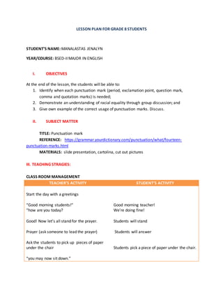 LESSON PLAN FOR GRADE 8 STUDENTS
STUDENT’S NAME: MANALASTAS JENALYN
YEAR/COURSE: BSED-II MAJOR IN ENGLISH
I. OBJECTIVES
At the end of the lesson, the students will be able to:
1. Identify when each punctuation mark (period, exclamation point, question mark,
comma and quotation marks) is needed;
2. Demonstrate an understanding of racial equality through group discussion; and
3. Give own example of the correct usage of punctuation marks. Discuss.
II. SUBJECT MATTER
TITLE: Punctuation mark
REFERENCE: https://grammar.yourdictionary.com/punctuation/what/fourteen-
punctuation-marks.html
MATERIALS: slide presentation, cartolina, cut out pictures
III. TEACHING STRAGIES:
CLASS ROOM MANAGEMENT
TEACHER’S ACTIVITY STUDENT’S ACTIVITY
Start the day with a greetings
“Good morning students!”
“how are you today?
Good! Now let’s all stand for the prayer.
Prayer (ask someone to lead the prayer)
Ask the students to pick up pieces of paper
under the chair
“you may now sit down.”
Good morning teacher!
We’re doing fine!
Students will stand
Students will answer
Students pick a piece of paper under the chair.
 
