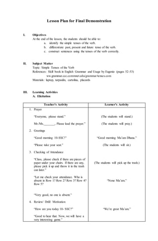 Lesson Plan for Final Demonstration
I. Objectives
At the end of the lesson, the students should be able to:
a. identify the simple tenses of the verb.
b. differentiate past, present and future tense of the verb.
c. construct sentences using the tenses of the verb correctly.
II. Subject Matter
Topic: Simple Tenses of the Verb
References: Skill book in English Grammar and Usage by Eugenio (pages 52-53)
ww.grammar.ccc.commnet.edu/grammar/tenses.com
Materials: laptop, tarpaulin, cartolina, placards
III. Learning Activities
A. Elicitation
Teacher’s Activity Learner’s Activity
1. Prayer
“Everyone, please stand.”
Mr./Ms._______, Please lead the prayer.”
2. Greetings
“Good morning 10-SSC!”
“Please take your seat.”
3. Checking of Attendance
“Class, please check if there are pieces of
paper under your chairs. If there are any,
please pick it up and throw it in the trash
can later.”
“Let me check your attendance. Who is
absent in Row 1? Row 2? Row 3? Row 4?
Row 5?
“Very good, no one is absent.”
4. Review/ Drill/ Motivation
“How are you today 10- SSC?”
“Good to hear that. Now, we will have a
very interesting game.”
(The students will stand.)
(The students will pray.)
“Good morning Ma’am Dhana.”
(The students will sit.)
(The students will pick up the trash.)
“None Ma’am.”
“We’re great Ma’am.”
 